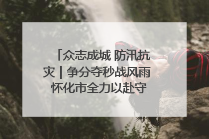 众志成城 防汛抗灾｜争分夺秒战风雨 怀化市全力以赴守护人民群众安全