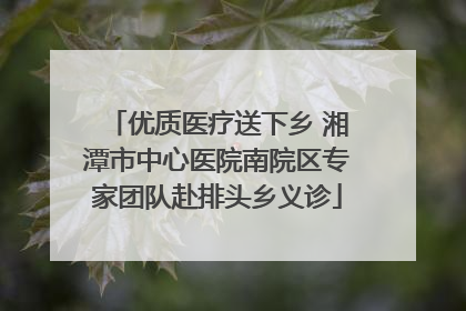 优质医疗送下乡 湘潭市中心医院南院区专家团队赴排头乡义诊