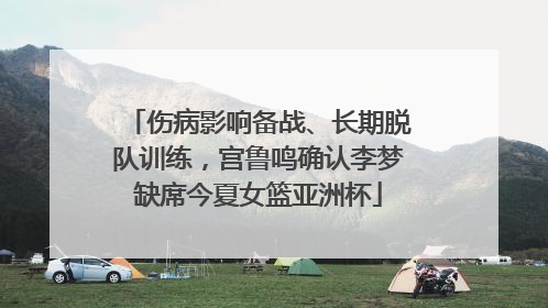 伤病影响备战、长期脱队训练，宫鲁鸣确认李梦缺席今夏女篮亚洲杯