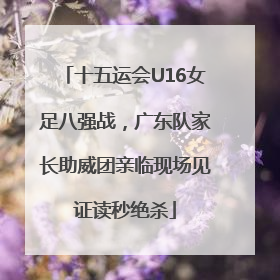 十五运会U16女足八强战，广东队家长助威团亲临现场见证读秒绝杀