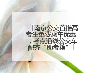 南京公交首推高考生免费乘车优惠，考点沿线公交车配齐“助考箱”