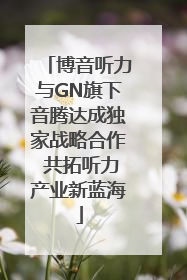 博音听力与GN旗下音腾达成独家战略合作 共拓听力产业新蓝海