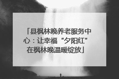 县枫林晚养老服务中心：让幸福“夕阳红”在枫林晚温暖绽放