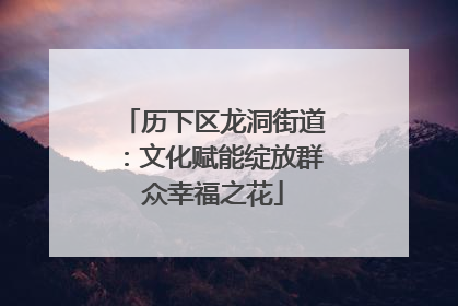 历下区龙洞街道：文化赋能绽放群众幸福之花