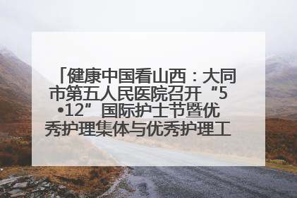 健康中国看山西：大同市第五人民医院召开“5•12”国际护士节暨优秀护理集体与优秀护理工作者表彰大会
