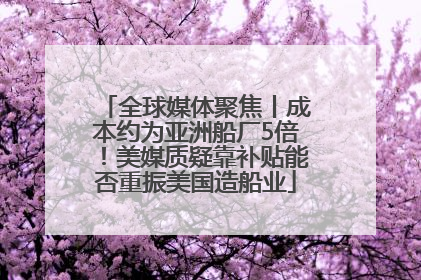 全球媒体聚焦丨成本约为亚洲船厂5倍！美媒质疑靠补贴能否重振美国造船业