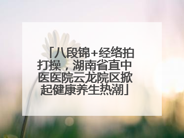 八段锦+经络拍打操，湖南省直中医医院云龙院区掀起健康养生热潮