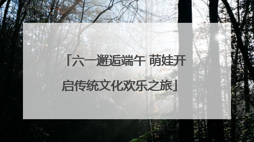 六一邂逅端午 萌娃开启传统文化欢乐之旅