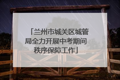 兰州市城关区城管局全力开展中考期间秩序保障工作