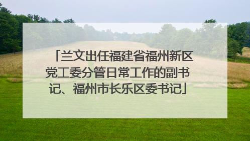 兰文出任福建省福州新区党工委分管日常工作的副书记、福州市长乐区委书记