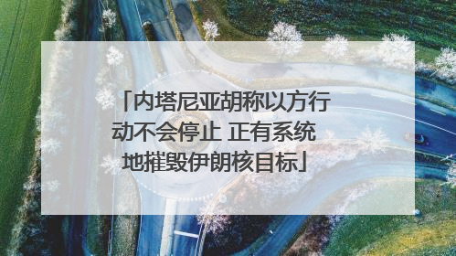内塔尼亚胡称以方行动不会停止 正有系统地摧毁伊朗核目标