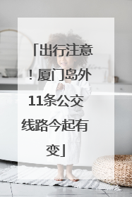 出行注意！厦门岛外11条公交线路今起有变