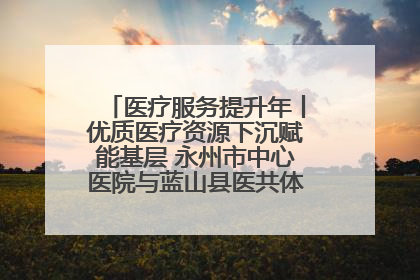 医疗服务提升年丨优质医疗资源下沉赋能基层 永州市中心医院与蓝山县医共体总院共筑健康屏障