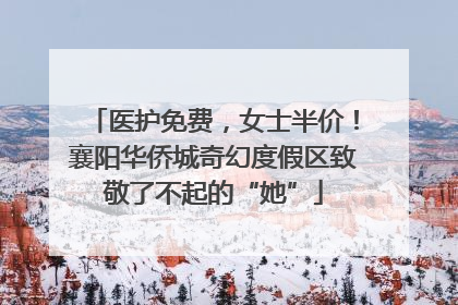 医护免费，女士半价！襄阳华侨城奇幻度假区致敬了不起的“她”
