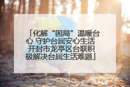 化解“困局”温暖台心 守护台属安心生活 开封市龙亭区台联积极解决台属生活难题