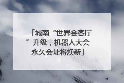 城南“世界会客厅”升级，机器人大会永久会址将焕新