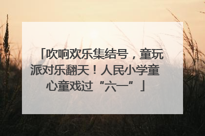 吹响欢乐集结号，童玩派对乐翻天！人民小学童心童戏过“六一”