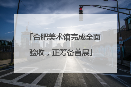 合肥美术馆完成全面验收，正筹备首展