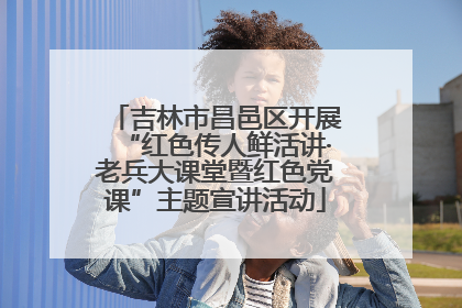 吉林市昌邑区开展“红色传人鲜活讲·老兵大课堂暨红色党课”主题宣讲活动