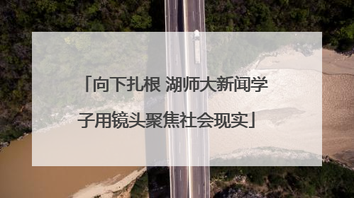 向下扎根 湖师大新闻学子用镜头聚焦社会现实