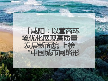 咸阳：以营商环境优化展现高质量发展新面貌 上榜“中国城市网络形象指数”报告