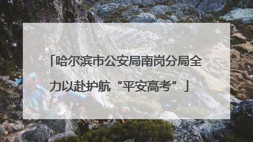 哈尔滨市公安局南岗分局全力以赴护航“平安高考”