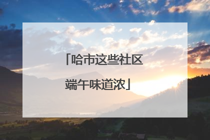 哈市这些社区端午味道浓