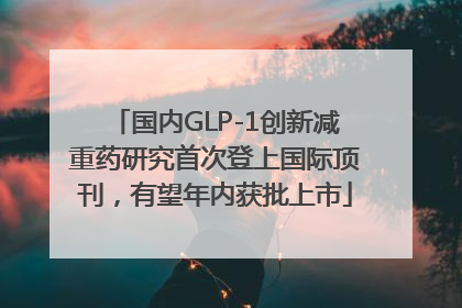 国内GLP-1创新减重药研究首次登上国际顶刊，有望年内获批上市