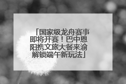 国家级龙舟赛事即将开赛！巴中恩阳携文旅大餐来渝解锁端午新玩法