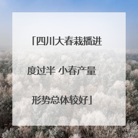 四川大春栽播进度过半 小春产量形势总体较好