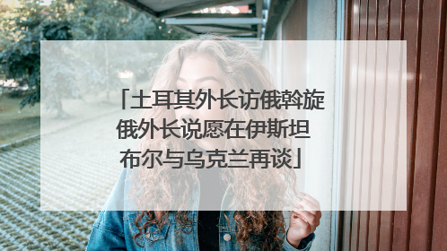 土耳其外长访俄斡旋 俄外长说愿在伊斯坦布尔与乌克兰再谈