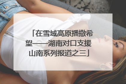 在雪域高原播撒希望——湖南对口支援山南系列报道之三