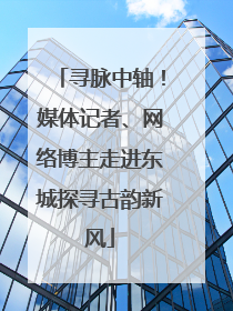 寻脉中轴！媒体记者、网络博主走进东城探寻古韵新风