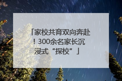 家校共育双向奔赴！300余名家长沉浸式“探校”