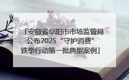 安徽省阜阳市市场监管局公布2025“守护消费”铁拳行动第一批典型案例
