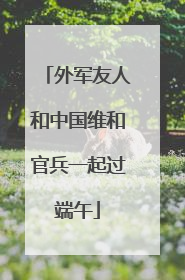 外军友人和中国维和官兵一起过端午