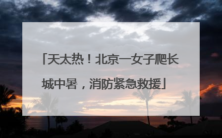 天太热！北京一女子爬长城中暑，消防紧急救援