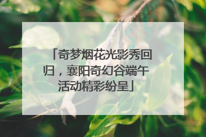 奇梦烟花光影秀回归，襄阳奇幻谷端午活动精彩纷呈