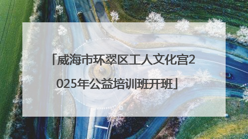 威海市环翠区工人文化宫2025年公益培训班开班