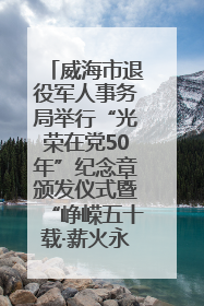 威海市退役军人事务局举行“光荣在党50年”纪念章颁发仪式暨“峥嵘五十载·薪火永相传” 主题党日活动