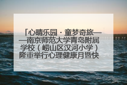 心晴乐园・童梦奇旅——南京师范大学青岛附属学校（崂山区汉河小学）隆重举行心理健康月暨快乐六一游园会