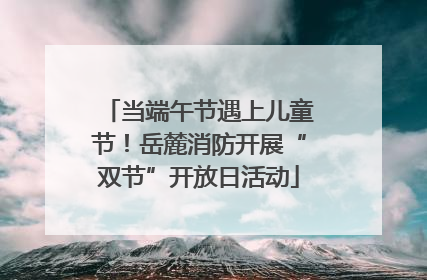 当端午节遇上儿童节！岳麓消防开展“双节”开放日活动