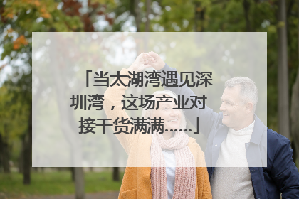 当太湖湾遇见深圳湾，这场产业对接干货满满……