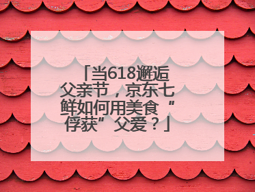 当618邂逅父亲节，京东七鲜如何用美食“俘获”父爱？