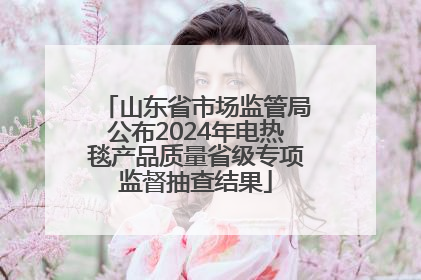 山东省市场监管局公布2024年电热毯产品质量省级专项监督抽查结果