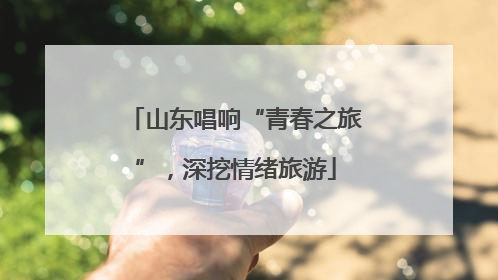 山东唱响“青春之旅”，深挖情绪旅游