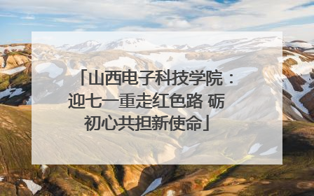 山西电子科技学院：迎七一重走红色路 砺初心共担新使命
