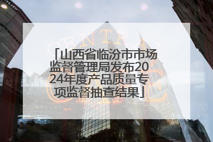 山西省临汾市市场监督管理局发布2024年度产品质量专项监督抽查结果