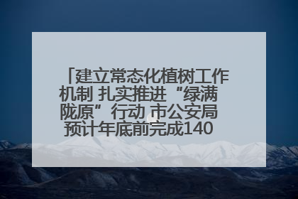 建立常态化植树工作机制 扎实推进“绿满陇原”行动 市公安局预计年底前完成1402亩绿化任务