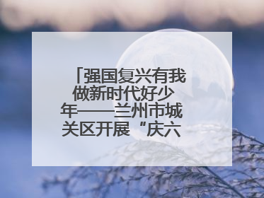 强国复兴有我 做新时代好少年——兰州市城关区开展“庆六一”活动集锦